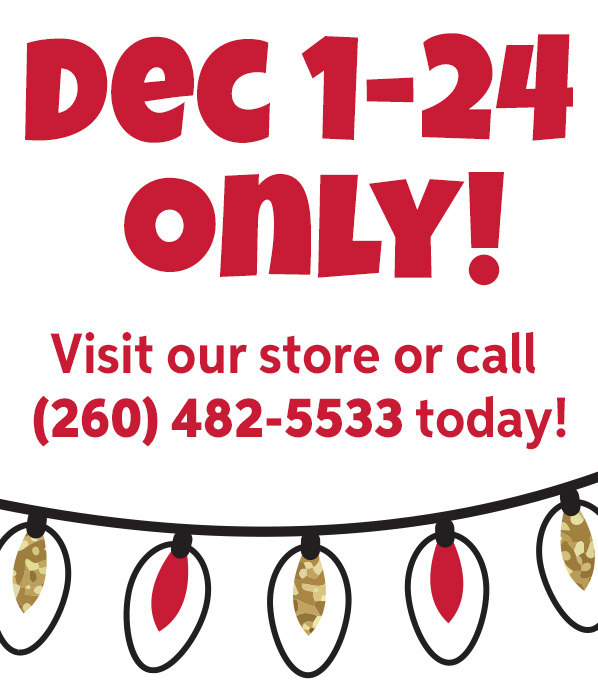December 1-24 only! Visit our store or call (260) 482-5533 today!